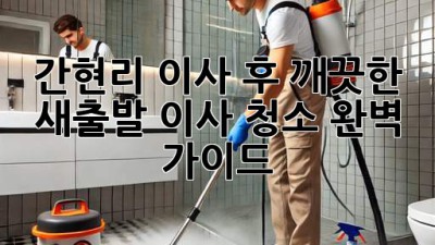 간현리 이사 후 깨끗한 새출발, 이사 청소 완벽 가이드